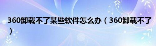 360卸载不了某些软件怎么办（360卸载不了）